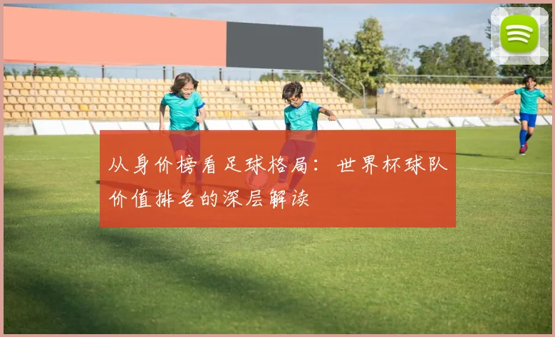 从身价榜看足球格局：世界杯球队价值排名的深层解读