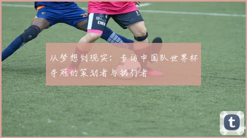 从梦想到现实：专访中国队世界杯夺冠的策划者与执行者
